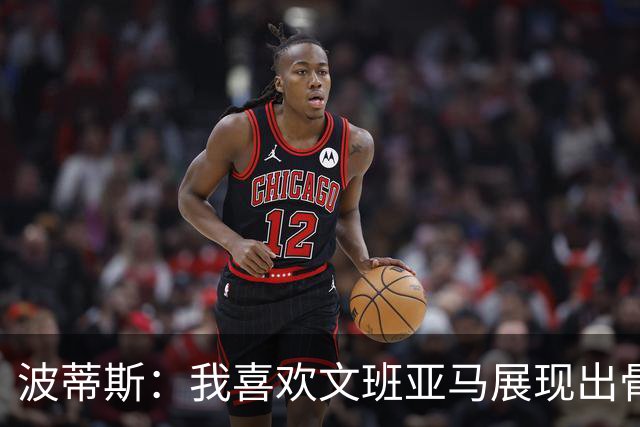 波蒂斯：我喜欢文班亚马展现出骨子里的狠劲 他必须点燃队友们